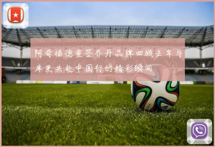 阿奇福德重签乔丹品牌回顾去年与库里共赴中国行的精彩瞬间