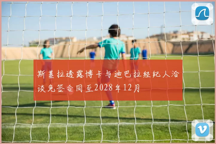 斯基拉透露博卡与迪巴拉经纪人洽谈免签合同至2028年12月