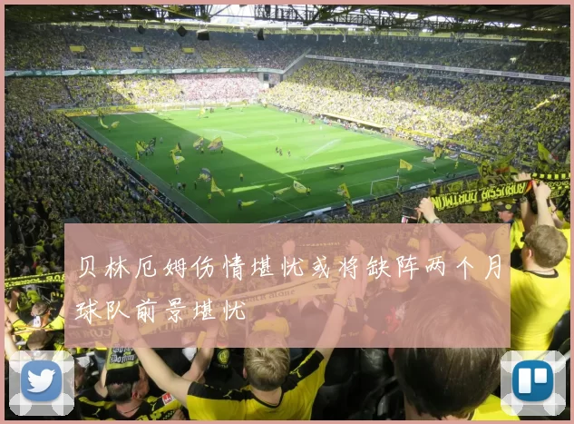 贝林厄姆伤情堪忧或将缺阵两个月球队前景堪忧