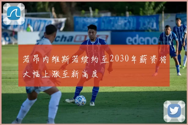 若昂内维斯若续约至2030年薪资将大幅上涨至新高度