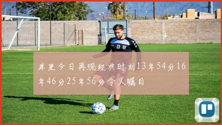 库里今日再现经典时刻13年54分16年46分25年56分令人瞩目