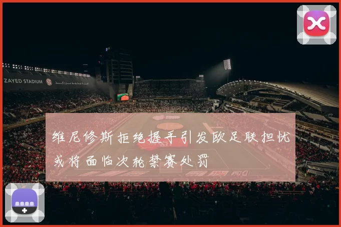 维尼修斯拒绝握手引发欧足联担忧或将面临次轮禁赛处罚