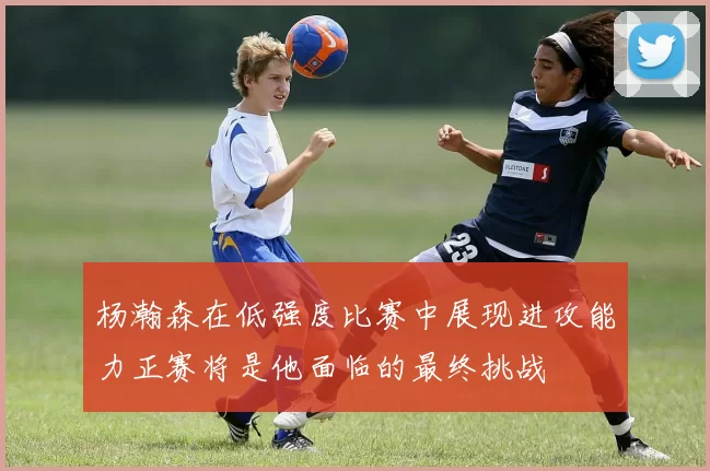 杨瀚森在低强度比赛中展现进攻能力正赛将是他面临的最终挑战