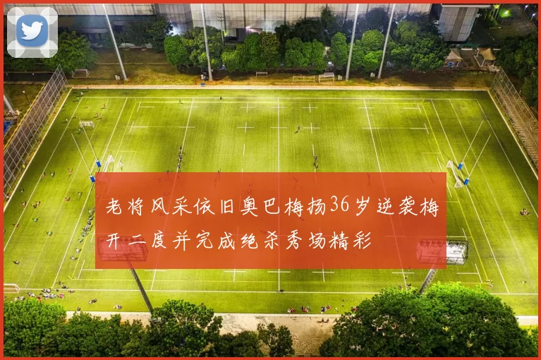 老将风采依旧奥巴梅扬36岁逆袭梅开二度并完成绝杀秀场精彩