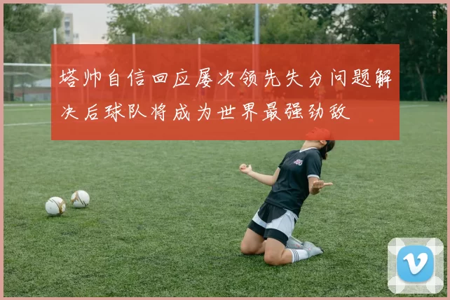 塔帅自信回应屡次领先失分问题解决后球队将成为世界最强劲敌