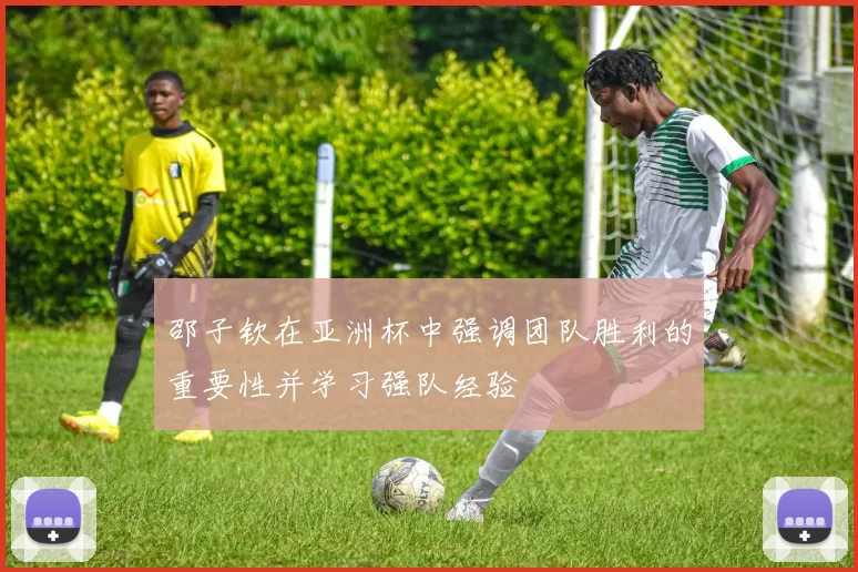邵子钦在亚洲杯中强调团队胜利的重要性并学习强队经验
