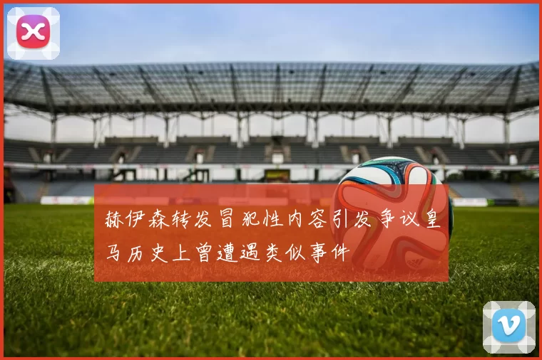 赫伊森转发冒犯性内容引发争议皇马历史上曾遭遇类似事件