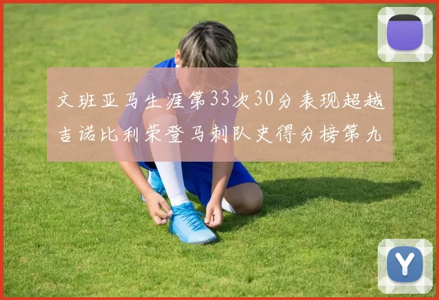 文班亚马生涯第33次30分表现超越吉诺比利荣登马刺队史得分榜第九位