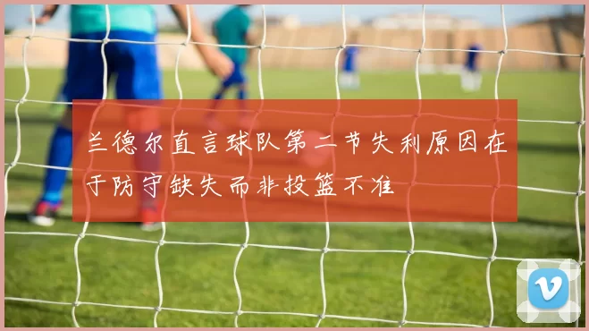 兰德尔直言球队第二节失利原因在于防守缺失而非投篮不准