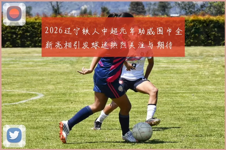 2026辽宁铁人中超元年助威围巾全新亮相引发球迷热烈关注与期待