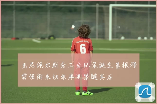 克尼佩尔新秀三分纪录诞生基根穆雷领衔米切尔库里紧随其后