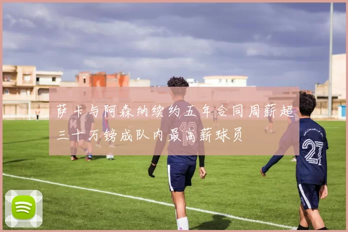 萨卡与阿森纳续约五年合同周薪超三十万镑成队内最高薪球员