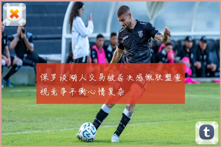 保罗谈湖人交易被否决感慨联盟重视竞争平衡心情复杂